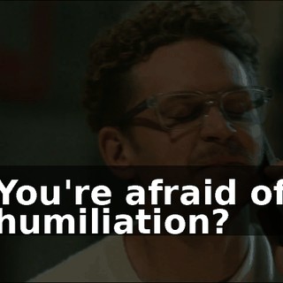 You're afraid of humiliation?