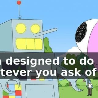 I am designed to do whatever you ask of me,