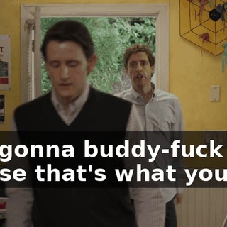 You gonna buddy-fuck me? 'Cause that's what you do