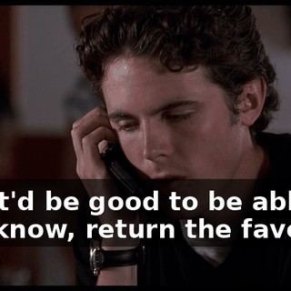 No, it'd be good to be able to, you know, return the favor.