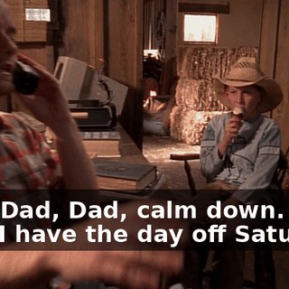 Dad, Dad, Dad, calm down. He's fine. I have the day off Saturday.