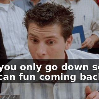 and you only go down so you can fun coming back up.