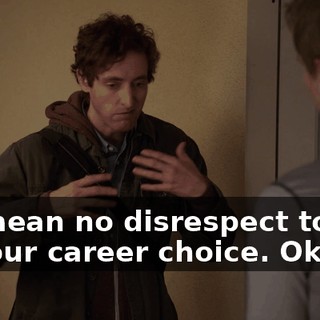 we mean no disrespect to you or your career choice. Okay?