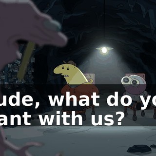 Dude, what do you want with us?