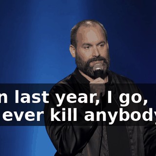 Then last year, I go, "Did you ever kill anybody?"