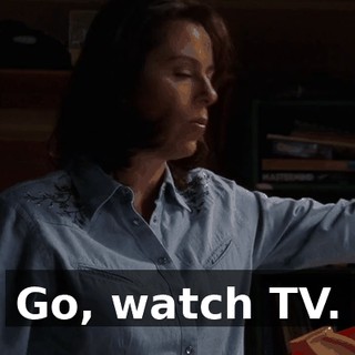 Go, watch TV.