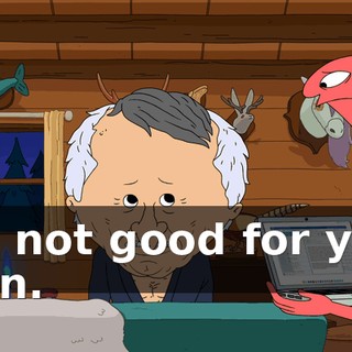 It's not good for you, man.