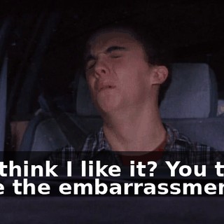 You think I like it? You think I like the embarrassment