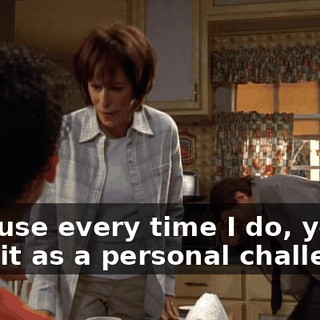 because every time I do, you take it as a personal challenge!
