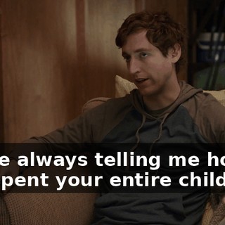 You're always telling me how you spent your entire childhood