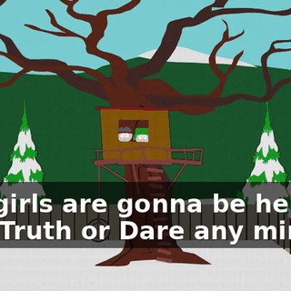 The girls are gonna be here to play Truth or Dare any minute.