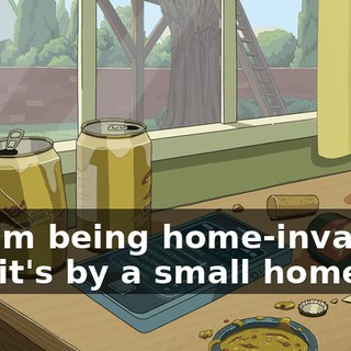 Hi. I'm being home-invaded, and it's by a small home.