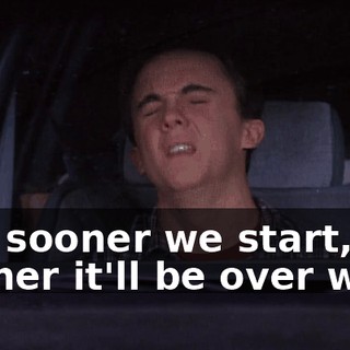 The sooner we start, the sooner it'll be over with.