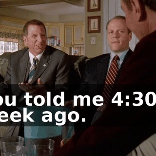 You told me 4:30 a week ago.