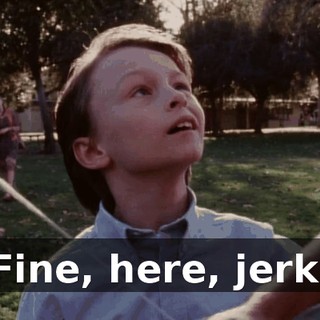 Fine, here, jerk.