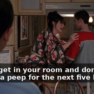 Now, get in your room and don't make a peep for the next five hours.