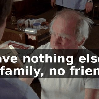 I have nothing else! No family, no friends!