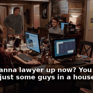 You wanna lawyer up now? You know, we're just some guys in a house.