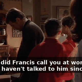 - Hey, did Francis call you at work yet? - No, I haven't talked to him since he--