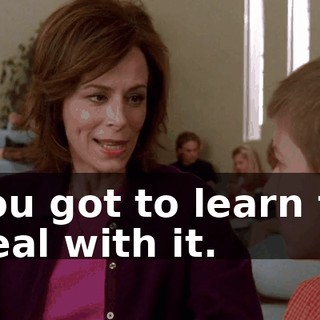 You got to learn to deal with it.