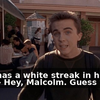 - He has a white streak in his hair. - Hey, Malcolm. Guess what.
