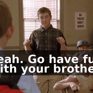 Yeah. Go have fun with your brother.