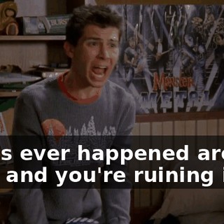 that's ever happened around here and you're ruining it!