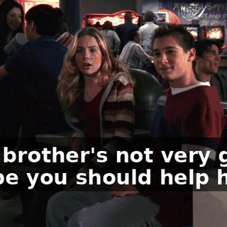 Your brother's not very good. Maybe you should help him.