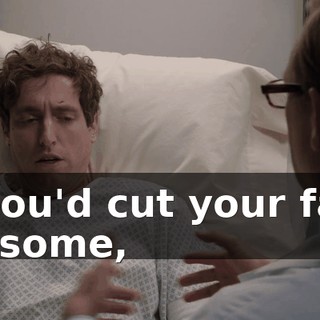 If you'd cut your face up some,