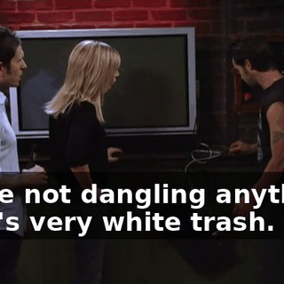 We're not dangling anything. That's very white trash.