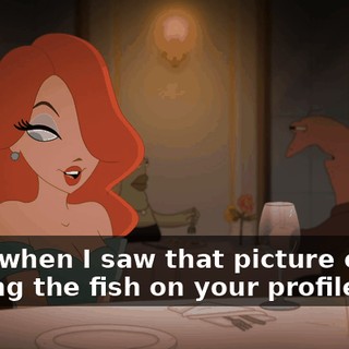Well, when I saw that picture of you holding the fish on your profile,