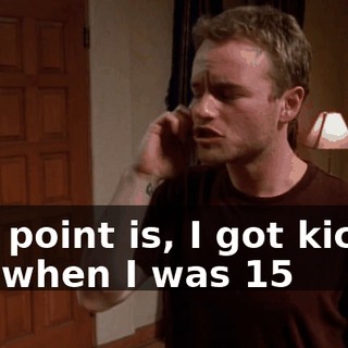 The point is, I got kicked out when I was 15