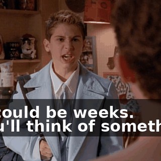 - It could be weeks. - You'll think of something.