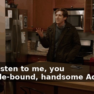 You listen to me, you muscle-bound, handsome Adonis.