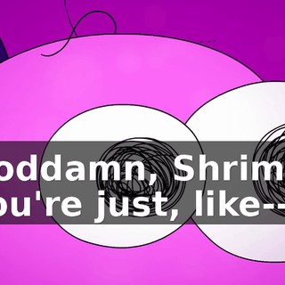 Goddamn, Shrimp. You're just, like--