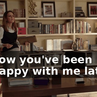I know you've been unhappy with me lately.