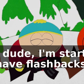 Uh, dude, I'm starting to have flashbacks.