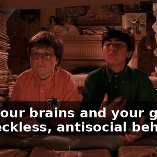 With our brains and your gift for reckless, antisocial behavior