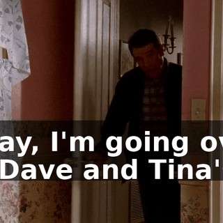 Okay, I'm going over to Dave and Tina's.