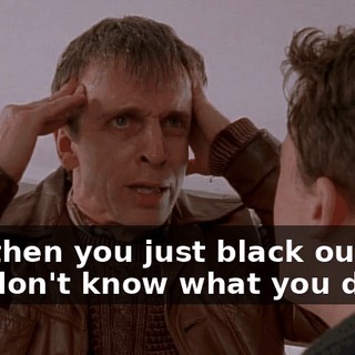 and then you just black out and you don't know what you did.