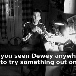 Have you seen Dewey anywhere? I want to try something out on him.