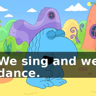 We sing and we dance.