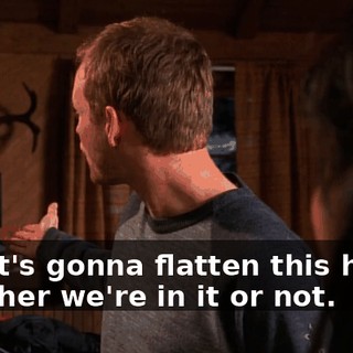 and it's gonna flatten this house whether we're in it or not.