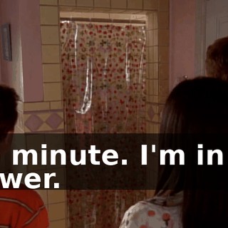 In a minute. I'm in the shower.
