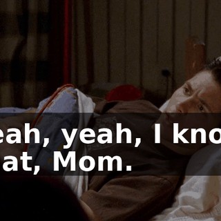 Yeah, yeah, I know that, Mom.