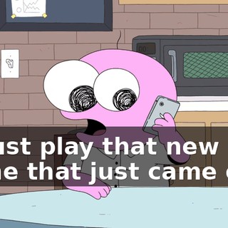 to just play that new game that just came out?