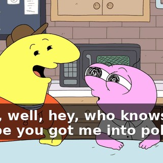 Yeah, well, hey, who knows, maybe you got me into politics!