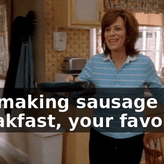 I'm making sausage for breakfast, your favorite.