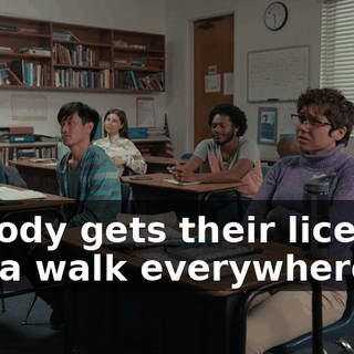 Nobody gets their license, gotta walk everywhere.