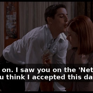 Come on. I saw you on the 'Net. Why do you think I accepted this date?